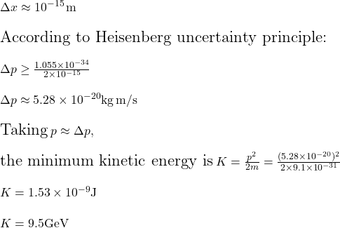  \Large \Delta x \approx 10^{-15} \, \mathrm{m} \\ \\ \text{According to Heisenberg uncertainty principle:}\\ \\ \Delta p \geq \frac{1.055 \times 10^{-34}}{2 \times 10^{-15}}\\ \\ \Delta p  \approx 5.28 \times 10^{-20} \mathrm{kg\,m/s} \\ \\ \text{Taking}\: p \approx \Delta p, \\ \\\  \text{the minimum kinetic energy is}\:  K=\frac{p^2}{2m}=\frac{(5.28 \times 10^{-20})^2}{2 \times 9.1 \times 10^{-31}} \\ \\ K = 1.53 \times 10^{-9} \mathrm{J}\\ \\ K= 9.5 \mathrm{GeV} 